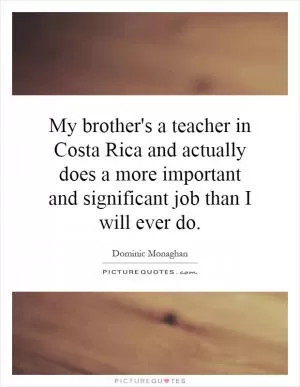 My brother's a teacher in Costa Rica and actually does a more important and significant job than I will ever do Picture Quote #1