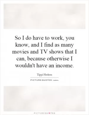 So I do have to work, you know, and I find as many movies and TV shows that I can, because otherwise I wouldn't have an income Picture Quote #1