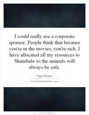 I could really use a corporate sponsor. People think that because you're in the movies, you're rich. I have allocated all my resources to Shambala so the animals will always be safe Picture Quote #1