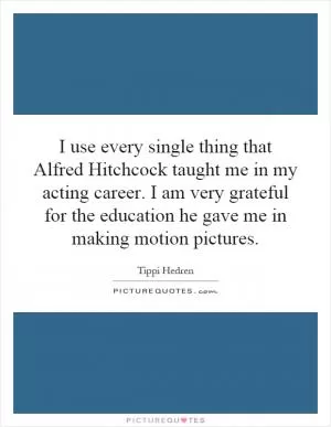 I use every single thing that Alfred Hitchcock taught me in my acting career. I am very grateful for the education he gave me in making motion pictures Picture Quote #1