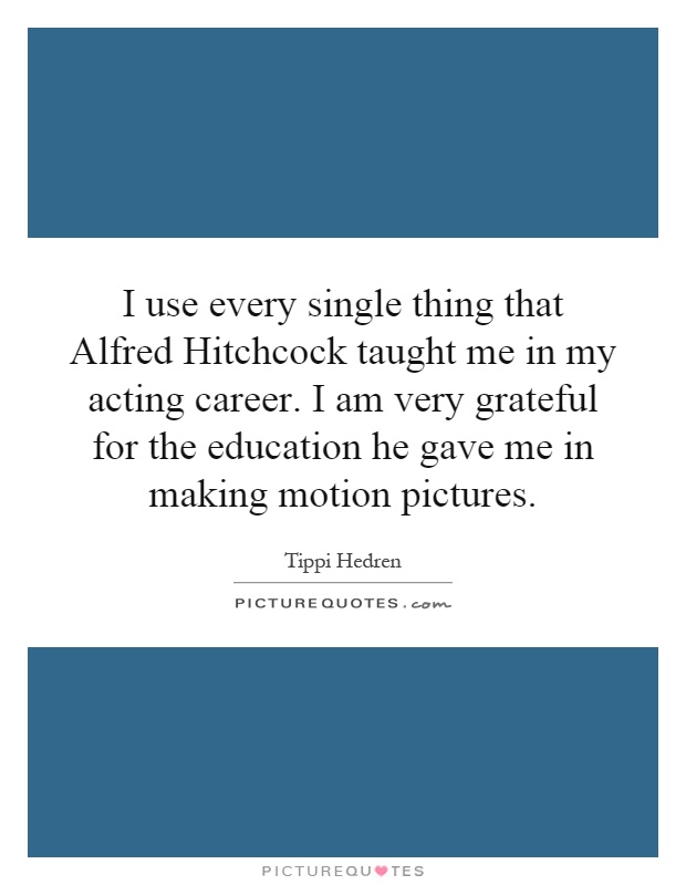 I use every single thing that Alfred Hitchcock taught me in my acting career. I am very grateful for the education he gave me in making motion pictures Picture Quote #1