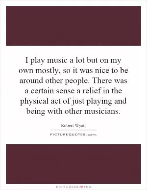 I play music a lot but on my own mostly, so it was nice to be around other people. There was a certain sense a relief in the physical act of just playing and being with other musicians Picture Quote #1