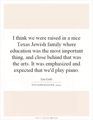 I think we were raised in a nice Texas Jewish family where education was the most important thing, and close behind that was the arts. It was emphasized and expected that we'd play piano Picture Quote #1