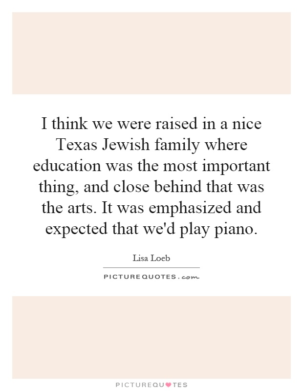 I think we were raised in a nice Texas Jewish family where education was the most important thing, and close behind that was the arts. It was emphasized and expected that we'd play piano Picture Quote #1