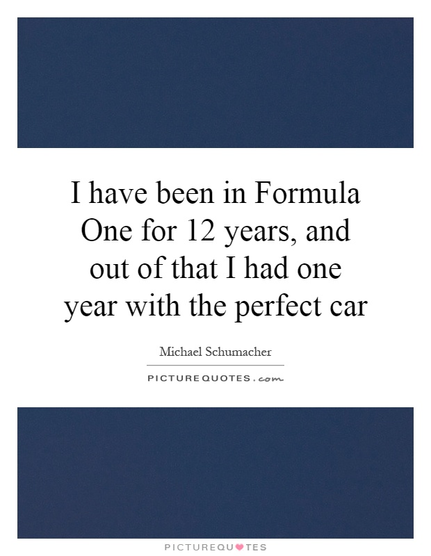 I have been in Formula One for 12 years, and out of that I had one year with the perfect car Picture Quote #1