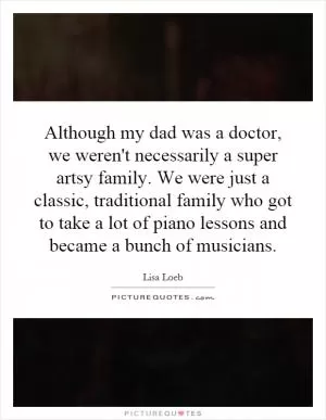Although my dad was a doctor, we weren't necessarily a super artsy family. We were just a classic, traditional family who got to take a lot of piano lessons and became a bunch of musicians Picture Quote #1