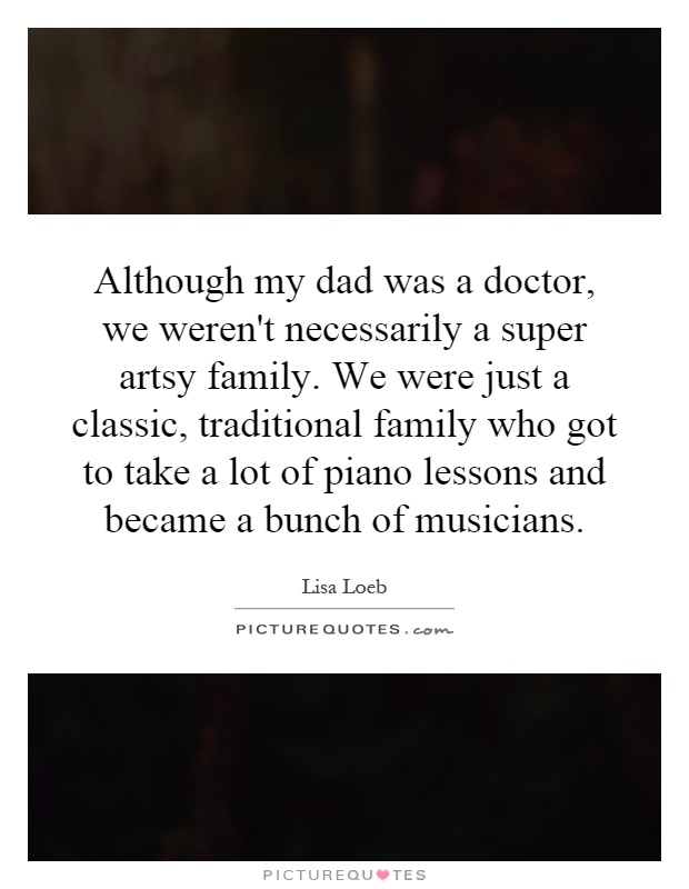 Although my dad was a doctor, we weren't necessarily a super artsy family. We were just a classic, traditional family who got to take a lot of piano lessons and became a bunch of musicians Picture Quote #1