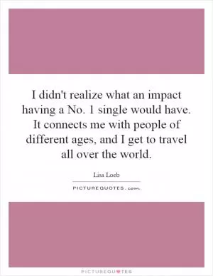 I didn't realize what an impact having a No. 1 single would have. It connects me with people of different ages, and I get to travel all over the world Picture Quote #1