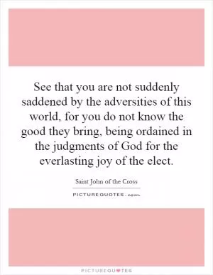 See that you are not suddenly saddened by the adversities of this world, for you do not know the good they bring, being ordained in the judgments of God for the everlasting joy of the elect Picture Quote #1