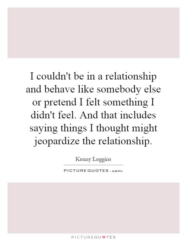 I couldn't be in a relationship and behave like somebody else or pretend I felt something I didn't feel. And that includes saying things I thought might jeopardize the relationship Picture Quote #1