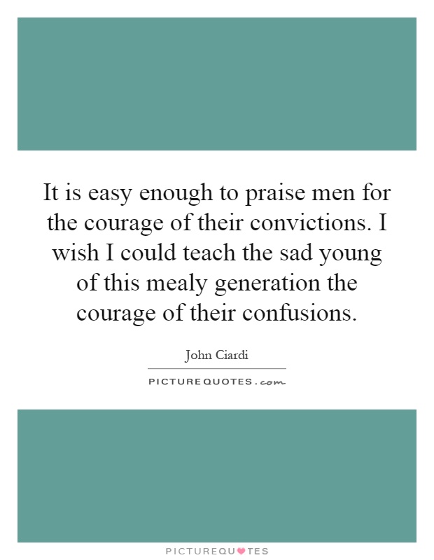 It is easy enough to praise men for the courage of their convictions. I wish I could teach the sad young of this mealy generation the courage of their confusions Picture Quote #1