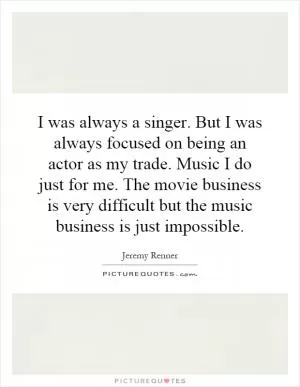 I was always a singer. But I was always focused on being an actor as my trade. Music I do just for me. The movie business is very difficult but the music business is just impossible Picture Quote #1