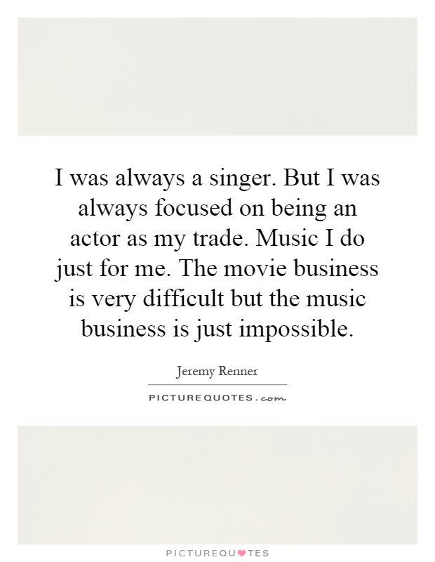 I was always a singer. But I was always focused on being an actor as my trade. Music I do just for me. The movie business is very difficult but the music business is just impossible Picture Quote #1
