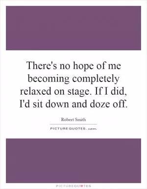 There's no hope of me becoming completely relaxed on stage. If I did, I'd sit down and doze off Picture Quote #1