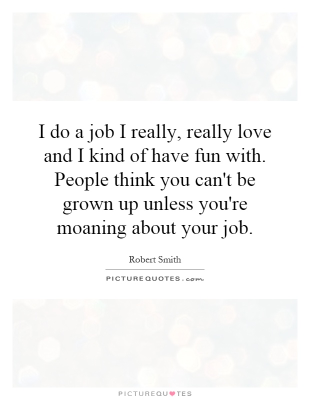 I do a job I really, really love and I kind of have fun with. People think you can't be grown up unless you're moaning about your job Picture Quote #1