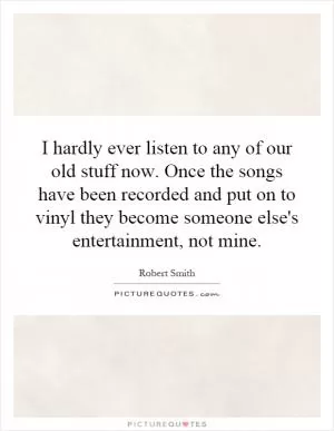 I hardly ever listen to any of our old stuff now. Once the songs have been recorded and put on to vinyl they become someone else's entertainment, not mine Picture Quote #1