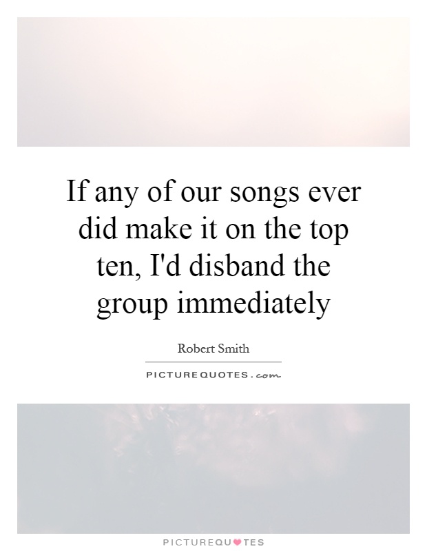 If any of our songs ever did make it on the top ten, I'd disband the group immediately Picture Quote #1