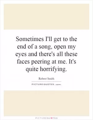 Sometimes I'll get to the end of a song, open my eyes and there's all these faces peering at me. It's quite horrifying Picture Quote #1