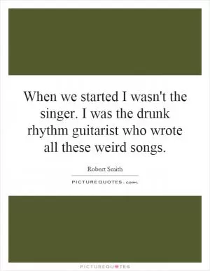 When we started I wasn't the singer. I was the drunk rhythm guitarist who wrote all these weird songs Picture Quote #1