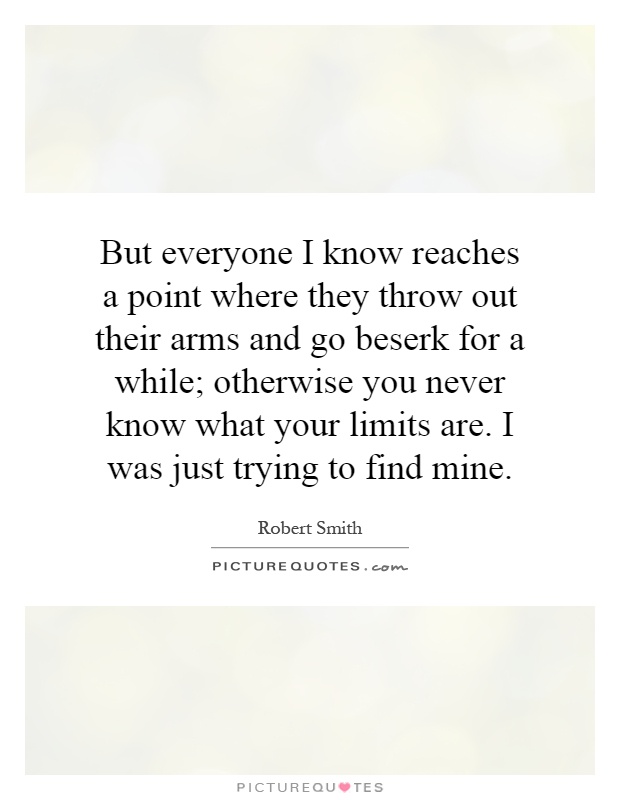 But everyone I know reaches a point where they throw out their arms and go beserk for a while; otherwise you never know what your limits are. I was just trying to find mine Picture Quote #1