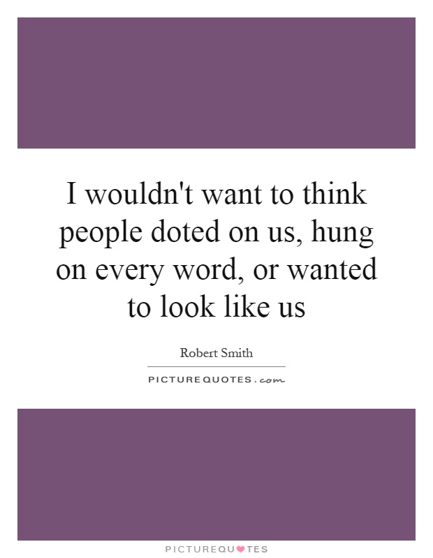I wouldn't want to think people doted on us, hung on every word, or wanted to look like us Picture Quote #1