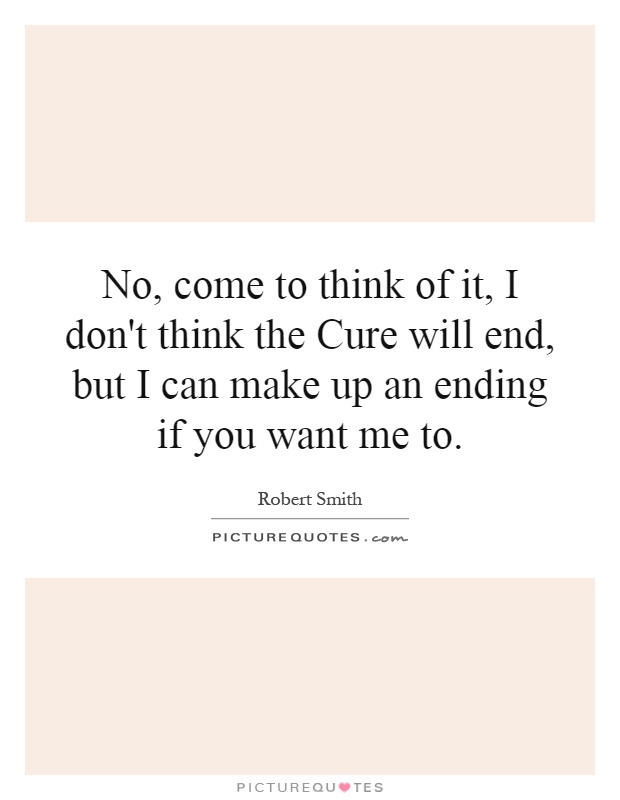 No, come to think of it, I don't think the Cure will end, but I can make up an ending if you want me to Picture Quote #1