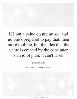 If I put a value on my music, and no one's prepared to pay that, then more fool me, but the idea that the value is created by the consumer is an idiot plan; it can't work Picture Quote #1
