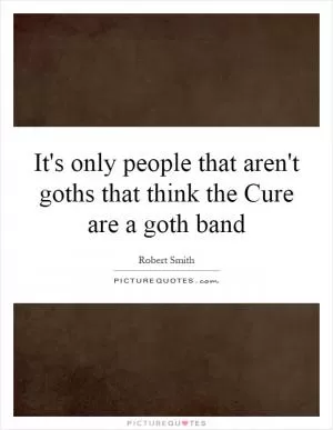 It's only people that aren't goths that think the Cure are a goth band Picture Quote #1
