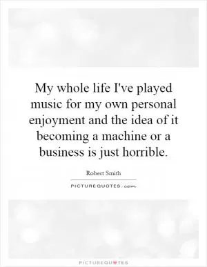 My whole life I've played music for my own personal enjoyment and the idea of it becoming a machine or a business is just horrible Picture Quote #1