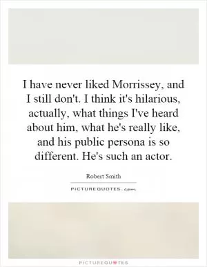 I have never liked Morrissey, and I still don't. I think it's hilarious, actually, what things I've heard about him, what he's really like, and his public persona is so different. He's such an actor Picture Quote #1