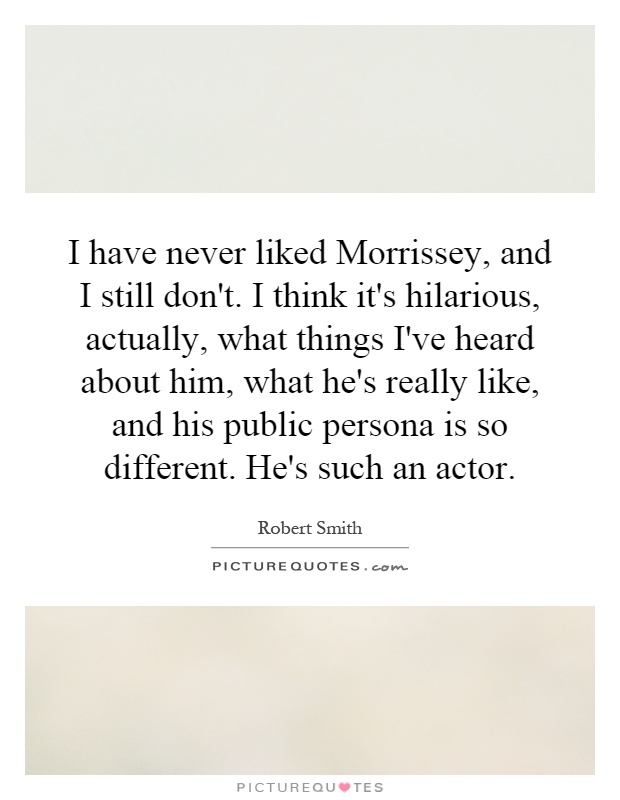 I have never liked Morrissey, and I still don't. I think it's hilarious, actually, what things I've heard about him, what he's really like, and his public persona is so different. He's such an actor Picture Quote #1