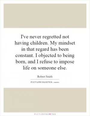 I've never regretted not having children. My mindset in that regard has been constant. I objected to being born, and I refuse to impose life on someone else Picture Quote #1