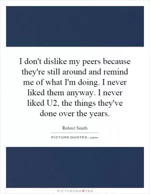 I don't dislike my peers because they're still around and remind me of what I'm doing. I never liked them anyway. I never liked U2, the things they've done over the years Picture Quote #1