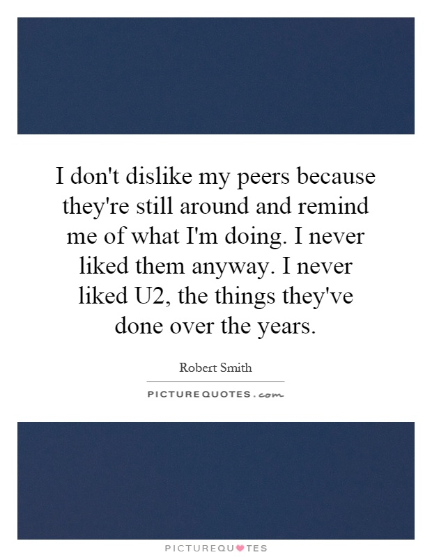 I don't dislike my peers because they're still around and remind me of what I'm doing. I never liked them anyway. I never liked U2, the things they've done over the years Picture Quote #1