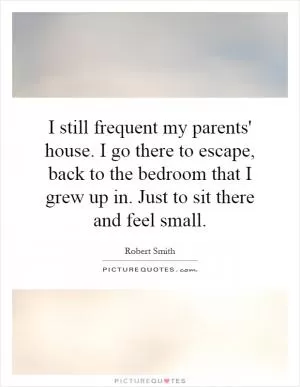 I still frequent my parents' house. I go there to escape, back to the bedroom that I grew up in. Just to sit there and feel small Picture Quote #1
