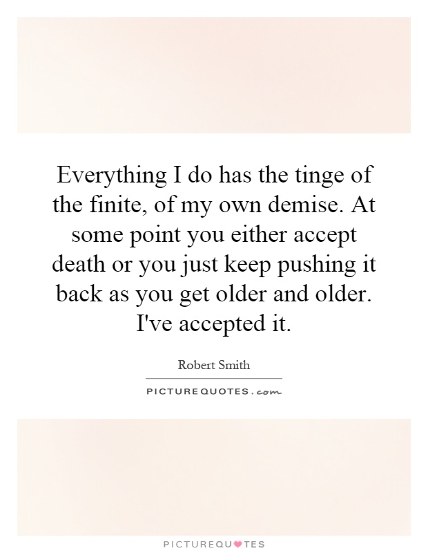 Everything I do has the tinge of the finite, of my own demise. At some point you either accept death or you just keep pushing it back as you get older and older. I've accepted it Picture Quote #1