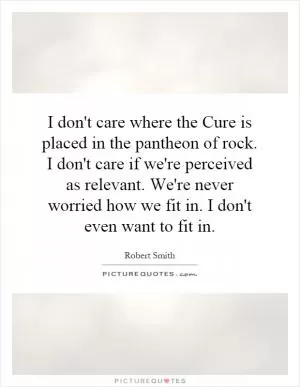 I don't care where the Cure is placed in the pantheon of rock. I don't care if we're perceived as relevant. We're never worried how we fit in. I don't even want to fit in Picture Quote #1