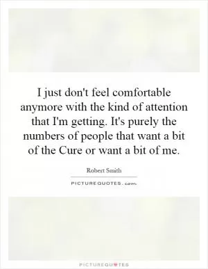I just don't feel comfortable anymore with the kind of attention that I'm getting. It's purely the numbers of people that want a bit of the Cure or want a bit of me Picture Quote #1