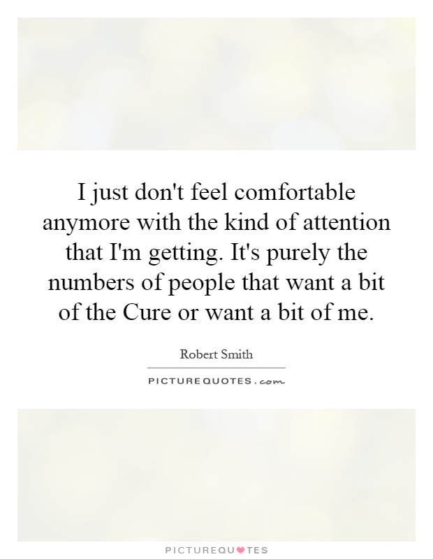 I just don't feel comfortable anymore with the kind of attention that I'm getting. It's purely the numbers of people that want a bit of the Cure or want a bit of me Picture Quote #1