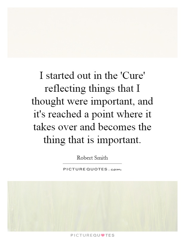 I started out in the 'Cure' reflecting things that I thought were important, and it's reached a point where it takes over and becomes the thing that is important Picture Quote #1