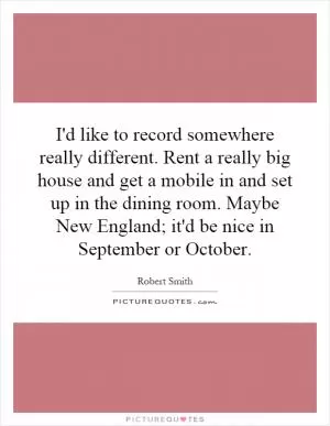 I'd like to record somewhere really different. Rent a really big house and get a mobile in and set up in the dining room. Maybe New England; it'd be nice in September or October Picture Quote #1