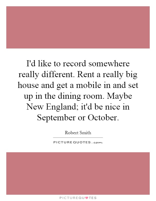 I'd like to record somewhere really different. Rent a really big house and get a mobile in and set up in the dining room. Maybe New England; it'd be nice in September or October Picture Quote #1