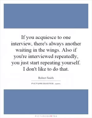 If you acquiesce to one interview, there's always another waiting in the wings. Also if you're interviewed repeatedly, you just start repeating yourself. I don't like to do that Picture Quote #1