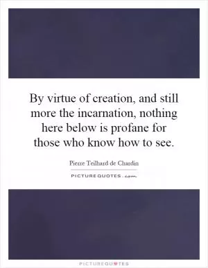 By virtue of creation, and still more the incarnation, nothing here below is profane for those who know how to see Picture Quote #1