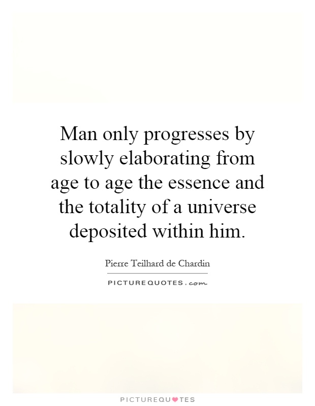 Man only progresses by slowly elaborating from age to age the essence and the totality of a universe deposited within him Picture Quote #1