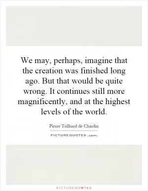 We may, perhaps, imagine that the creation was finished long ago. But that would be quite wrong. It continues still more magnificently, and at the highest levels of the world Picture Quote #1