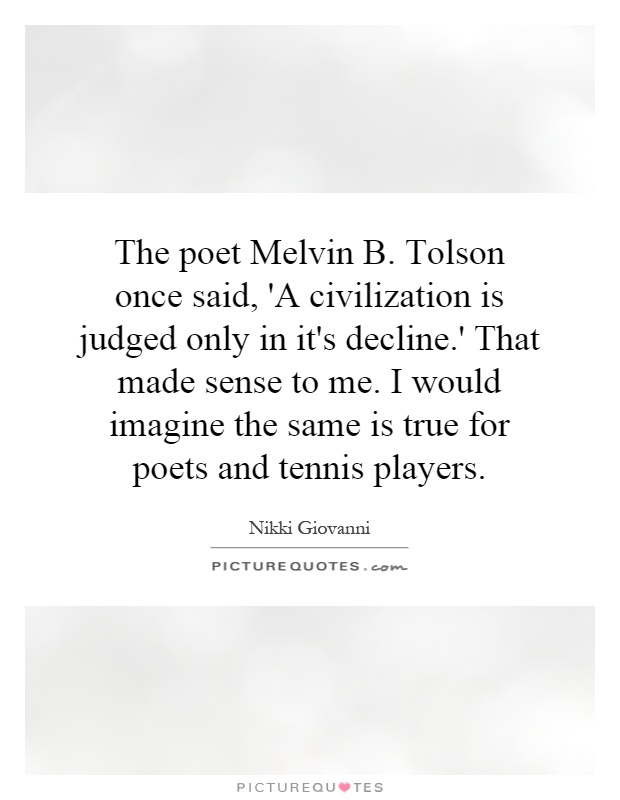 The poet Melvin B. Tolson once said, 'A civilization is judged only in it's decline.' That made sense to me. I would imagine the same is true for poets and tennis players Picture Quote #1