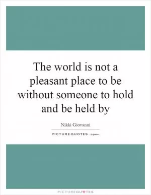 The world is not a pleasant place to be without someone to hold and be held by Picture Quote #1