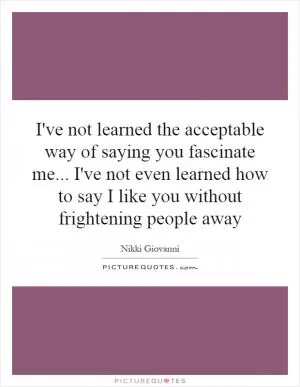 I've not learned the acceptable way of saying you fascinate me... I've not even learned how to say I like you without frightening people away Picture Quote #1