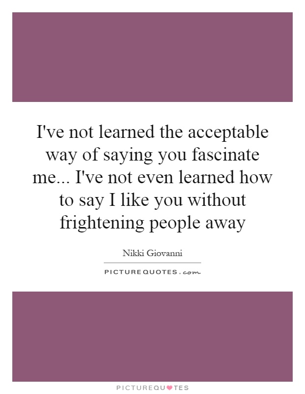 I've not learned the acceptable way of saying you fascinate me... I've not even learned how to say I like you without frightening people away Picture Quote #1